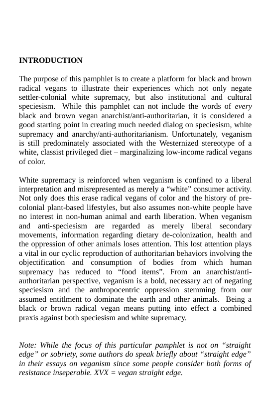 INTRODUCTION  ‘The purpose of this pamphlet is to create a platform for black and brown radical vegans to illustrate their experiences which not only negate settler-colonial white supremacy, but also institutional and cultural speciesism. While this pamphlet can not include the words of every black and brown vegan anarchistanti-authoritarian, it is considered a good starting point in creating much needed dialog on speciesism, white supremacy and anarchy/anti-authoritarianism. Unfortunately, veganism is still predominately associated with the Westernized stereotype of a white, classist privileged diet — marginalizing low-income radical vegans of color.  ‘White supremacy is reinforced when veganism is confined to a liberal interpretation and misrepresented as merely a “white” consumer activity. Not only does this erase radical vegans of color and the history of pre- colonial plant-based lifestyles, but also assumes non-white people have no interest in non-human animal and earth liberation. When veganism and anti-speciesism are regarded as merely liberal ~secondary movements, information regarding dietary de-colonization, health and the oppression of other animals loses atiention. This lost attention plays avital in our cyclic reproduction of authoritarian behaviors involving the objectification and consumption of bodies from which human supremacy has reduced to “food items”. From an anarchistanti- authoritarian perspective, veganism is a bold, necessary act of negating speciesism and the anthropocentric oppression stemming. from our assumed entitlment to dominate the earth and other animals. Being a black or brown radical vegan means putting into effect a combined praxis against both speciesism and white supremacy.  Note: While the focus of this particular pamphlet is not on “straight edge” or sobriety, some authors do speak briefly about “straight edge” in their essays on veganism since some people consider both forms of resistance inseperable. XVX = vegan straight edge. 